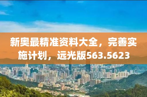 新奥最精准资料大全，完善实施计划，远光版563.5623