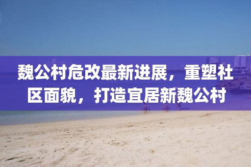 魏公村危改最新进展，重塑社区面貌，打造宜居新魏公村