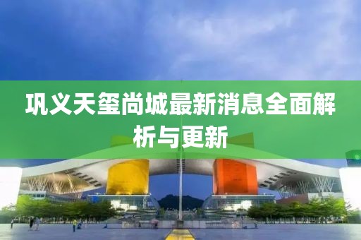 巩义天玺尚城最新消息全面解析与更新