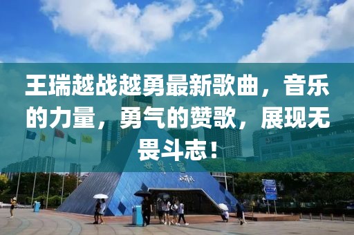 王瑞越战越勇最新歌曲，音乐的力量，勇气的赞歌，展现无畏斗志！
