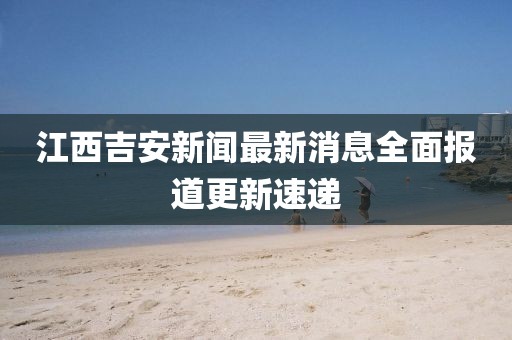 江西吉安新闻最新消息全面报道更新速递