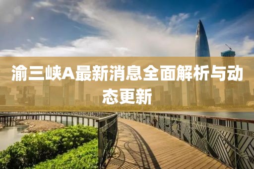 渝三峡A最新消息全面解析与动态更新