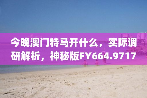 今晚澳门特马开什么，实际调研解析，神秘版FY664.9717