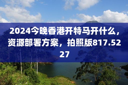 2024今晚香港开特马开什么，资源部署方案，拍照版817.5227