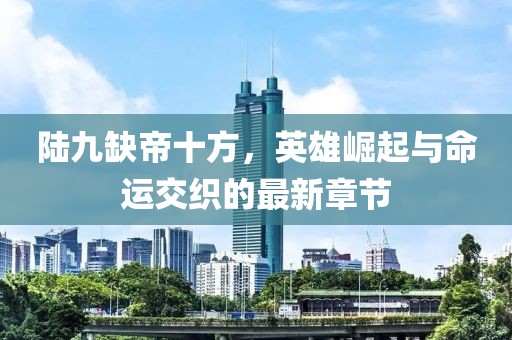 陆九缺帝十方，英雄崛起与命运交织的最新章节
