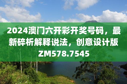 2024澳门六开彩开奖号码，最新碎析解释说法，创意设计版ZM578.7545