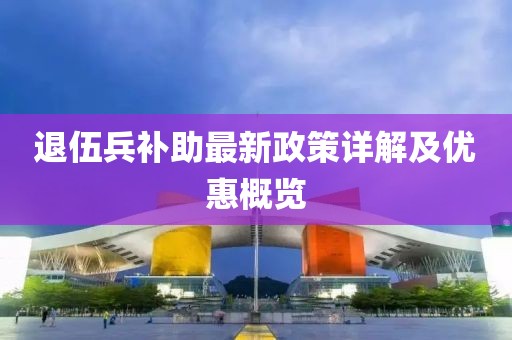 退伍兵补助最新政策详解及优惠概览