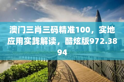 澳门三肖三码精准100，实地应用实践解读，酷炫版972.3894
