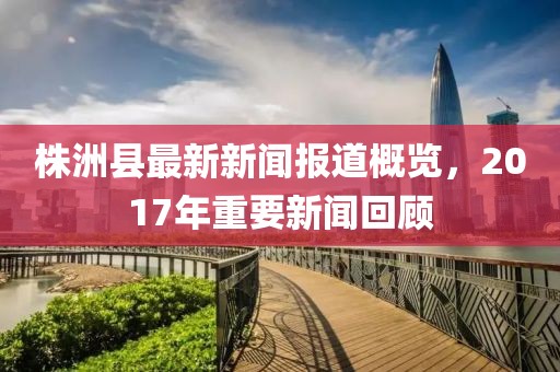 株洲县最新新闻报道概览，2017年重要新闻回顾