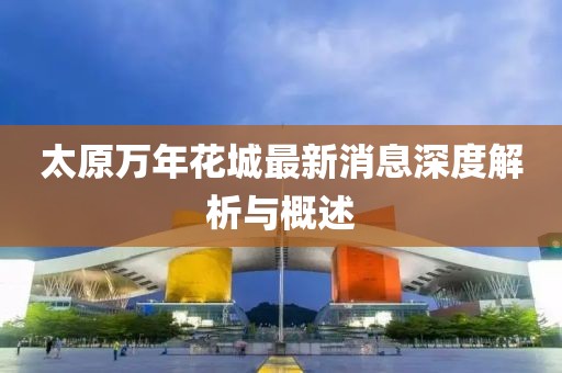 太原万年花城最新消息深度解析与概述