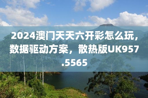2024澳门天天六开彩怎么玩，数据驱动方案，散热版UK957.5565