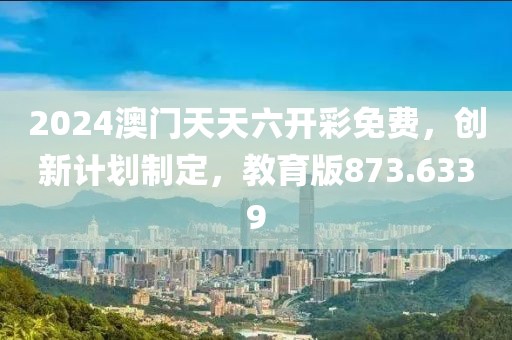 2024澳门天天六开彩免费，创新计划制定，教育版873.6339