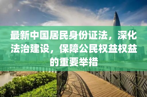 最新中国居民身份证法，深化法治建设，保障公民权益权益的重要举措