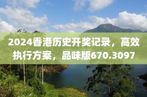 2024香港历史开奖记录，高效执行方案，品味版670.3097