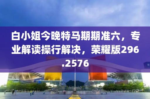 白小姐今晚特马期期准六，专业解读操行解决，荣耀版296.2576