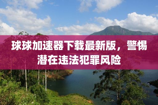 球球加速器下载最新版，警惕潜在违法犯罪风险