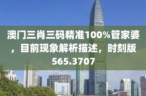澳门三肖三码精准100%管家婆，目前现象解析描述，时刻版565.3707