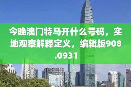 今晚澳门特马开什么号码，实地观察解释定义，编辑版908.0931