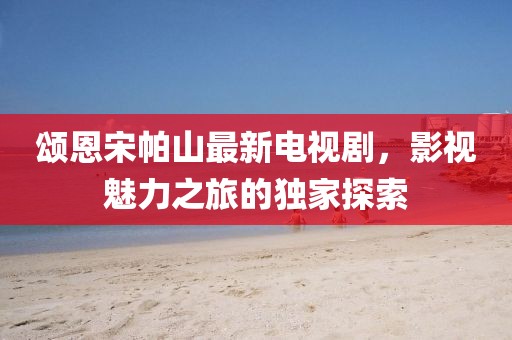 颂恩宋帕山最新电视剧，影视魅力之旅的独家探索