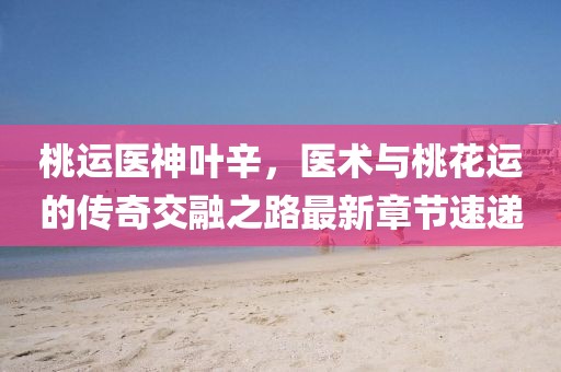 桃运医神叶辛，医术与桃花运的传奇交融之路最新章节速递
