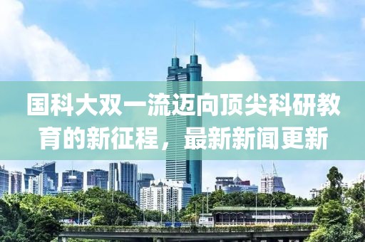 国科大双一流迈向顶尖科研教育的新征程，最新新闻更新
