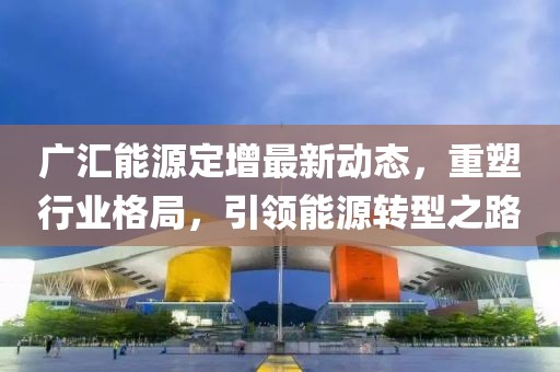 广汇能源定增最新动态，重塑行业格局，引领能源转型之路