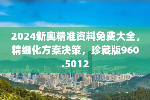 2024新奥精准资料免费大全，精细化方案决策，珍藏版960.5012
