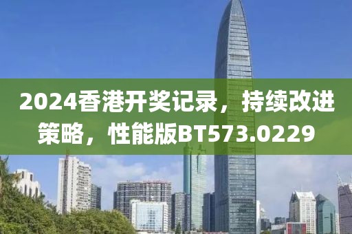2024香港开奖记录，持续改进策略，性能版BT573.0229