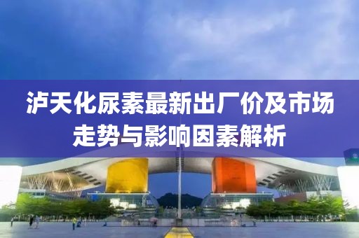 泸天化尿素最新出厂价及市场走势与影响因素解析