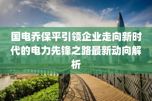 国电乔保平引领企业走向新时代的电力先锋之路最新动向解析