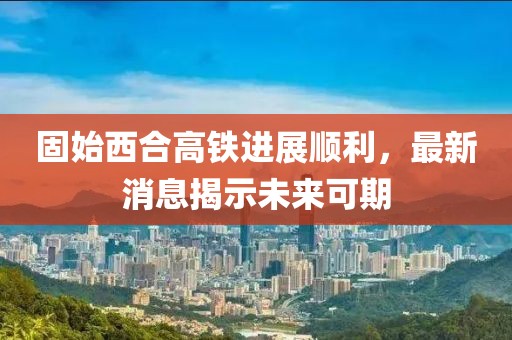 固始西合高铁进展顺利，最新消息揭示未来可期