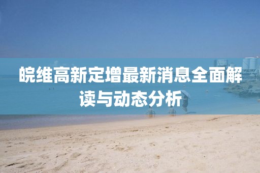 皖维高新定增最新消息全面解读与动态分析