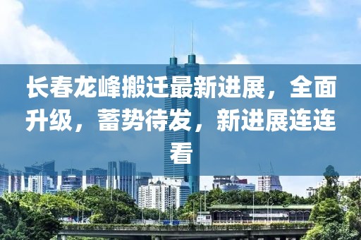 长春龙峰搬迁最新进展，全面升级，蓄势待发，新进展连连看