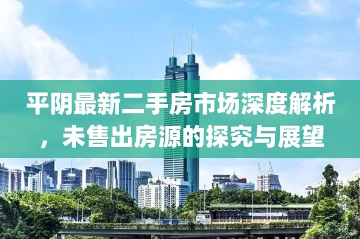 平阴最新二手房市场深度解析，未售出房源的探究与展望
