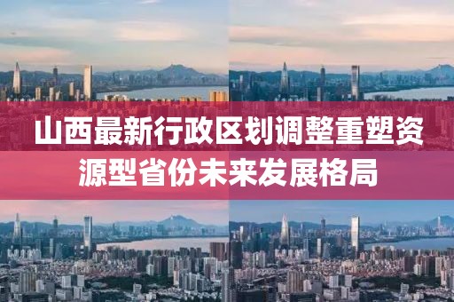 山西最新行政区划调整重塑资源型省份未来发展格局