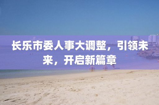 长乐市委人事大调整，引领未来，开启新篇章