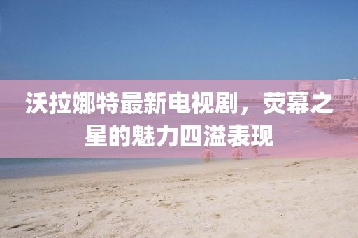 沃拉娜特最新电视剧，荧幕之星的魅力四溢表现