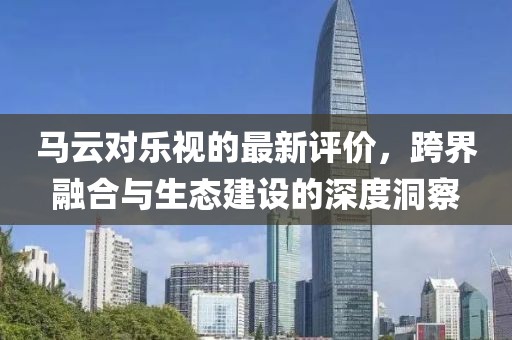 马云对乐视的最新评价，跨界融合与生态建设的深度洞察