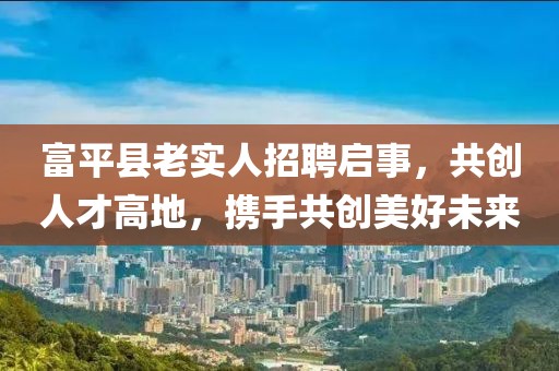 富平县老实人招聘启事，共创人才高地，携手共创美好未来