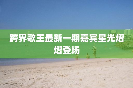 跨界歌王最新一期嘉宾星光熠熠登场