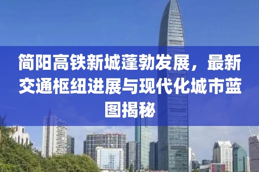 简阳高铁新城蓬勃发展，最新交通枢纽进展与现代化城市蓝图揭秘