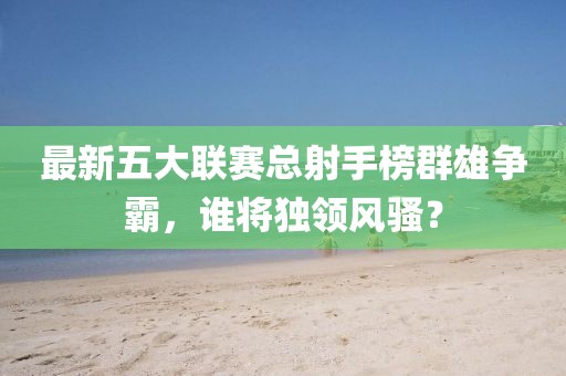 最新五大联赛总射手榜群雄争霸，谁将独领风骚？