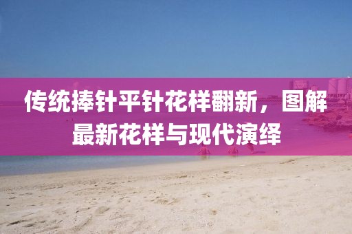 传统捧针平针花样翻新，图解最新花样与现代演绎