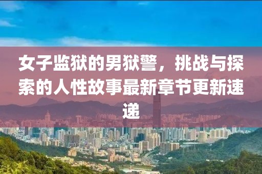 女子监狱的男狱警，挑战与探索的人性故事最新章节更新速递