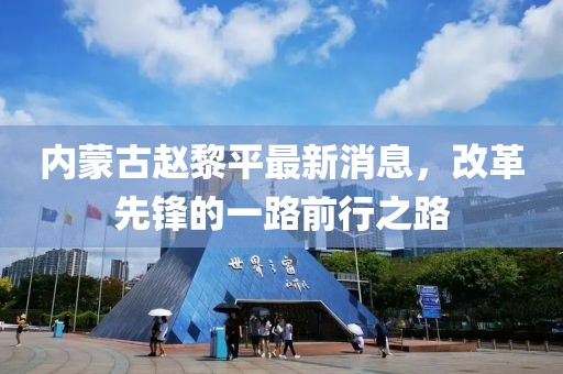 内蒙古赵黎平最新消息，改革先锋的一路前行之路