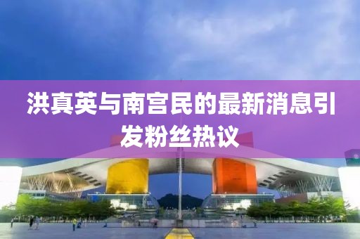 洪真英与南宫民的最新消息引发粉丝热议