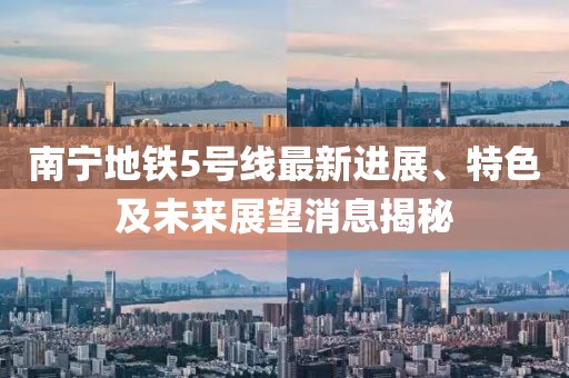 南宁地铁5号线最新进展、特色及未来展望消息揭秘