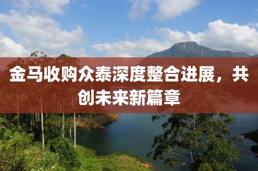 金马收购众泰深度整合进展，共创未来新篇章
