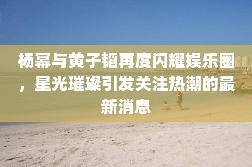 杨幂与黄子韬再度闪耀娱乐圈，星光璀璨引发关注热潮的最新消息