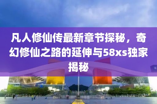 凡人修仙传最新章节探秘，奇幻修仙之路的延伸与58xs独家揭秘